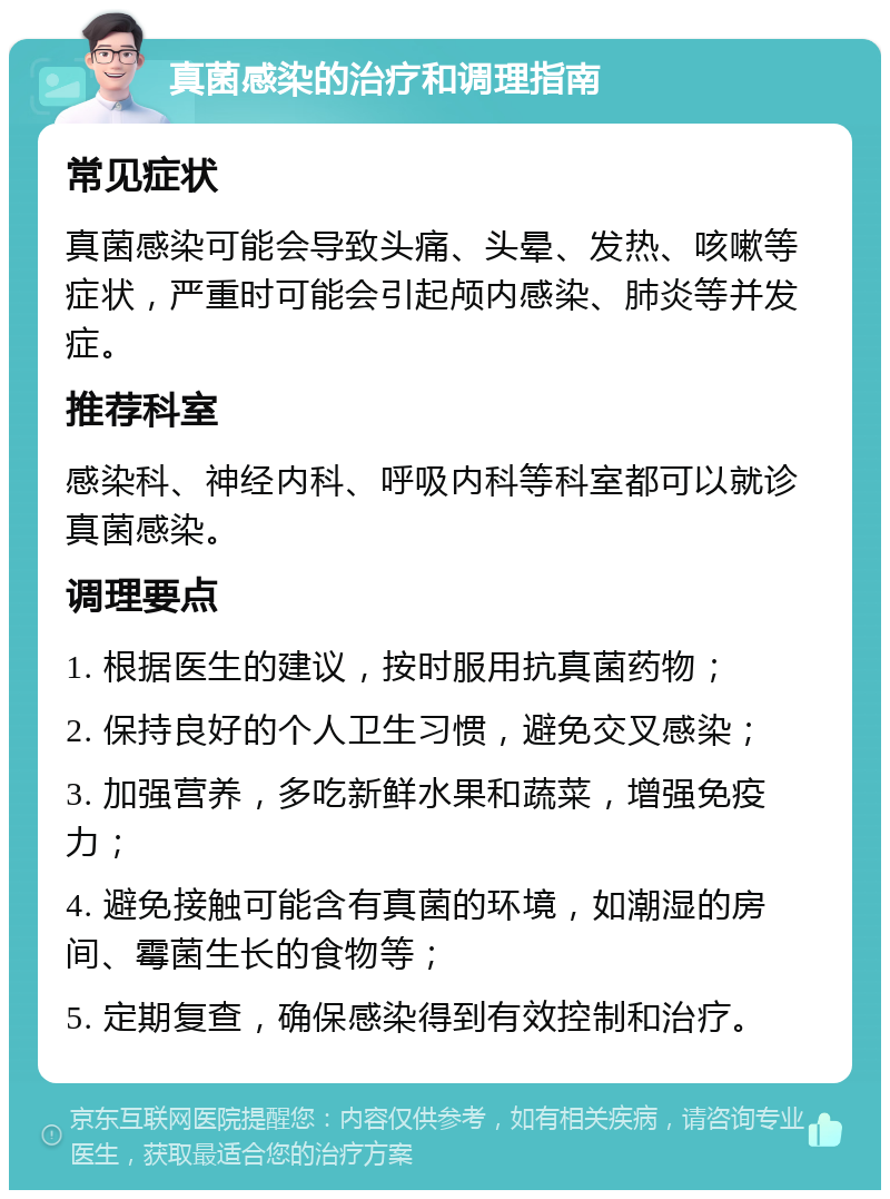 真菌感染的治疗和调理指南 常见症状 真菌感染可能会导致头痛、头晕、发热、咳嗽等症状，严重时可能会引起颅内感染、肺炎等并发症。 推荐科室 感染科、神经内科、呼吸内科等科室都可以就诊真菌感染。 调理要点 1. 根据医生的建议，按时服用抗真菌药物； 2. 保持良好的个人卫生习惯，避免交叉感染； 3. 加强营养，多吃新鲜水果和蔬菜，增强免疫力； 4. 避免接触可能含有真菌的环境，如潮湿的房间、霉菌生长的食物等； 5. 定期复查，确保感染得到有效控制和治疗。