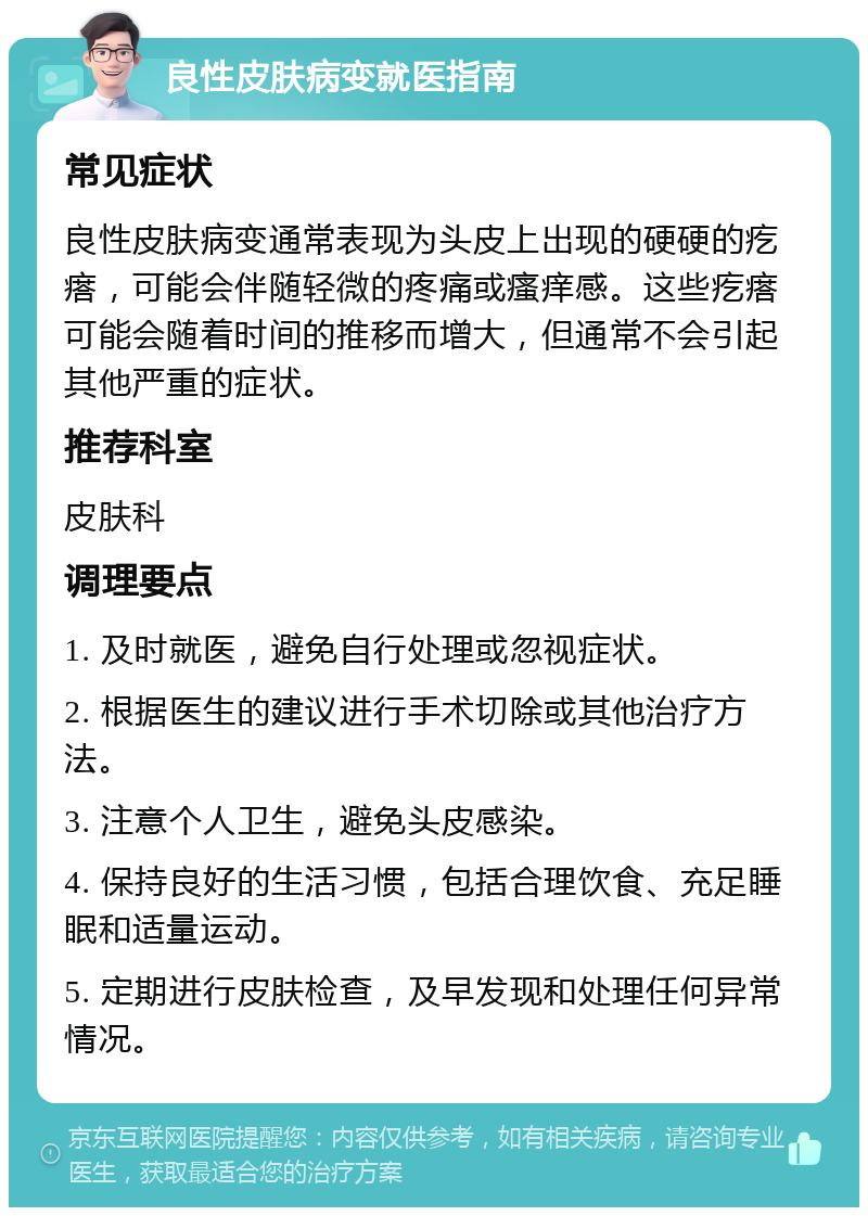 良性皮肤病变就医指南 常见症状 良性皮肤病变通常表现为头皮上出现的硬硬的疙瘩，可能会伴随轻微的疼痛或瘙痒感。这些疙瘩可能会随着时间的推移而增大，但通常不会引起其他严重的症状。 推荐科室 皮肤科 调理要点 1. 及时就医，避免自行处理或忽视症状。 2. 根据医生的建议进行手术切除或其他治疗方法。 3. 注意个人卫生，避免头皮感染。 4. 保持良好的生活习惯，包括合理饮食、充足睡眠和适量运动。 5. 定期进行皮肤检查，及早发现和处理任何异常情况。