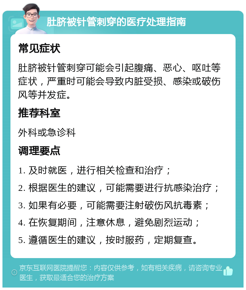 肚脐被针管刺穿的医疗处理指南 常见症状 肚脐被针管刺穿可能会引起腹痛、恶心、呕吐等症状，严重时可能会导致内脏受损、感染或破伤风等并发症。 推荐科室 外科或急诊科 调理要点 1. 及时就医，进行相关检查和治疗； 2. 根据医生的建议，可能需要进行抗感染治疗； 3. 如果有必要，可能需要注射破伤风抗毒素； 4. 在恢复期间，注意休息，避免剧烈运动； 5. 遵循医生的建议，按时服药，定期复查。