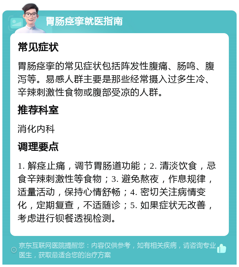 胃肠痉挛就医指南 常见症状 胃肠痉挛的常见症状包括阵发性腹痛、肠鸣、腹泻等。易感人群主要是那些经常摄入过多生冷、辛辣刺激性食物或腹部受凉的人群。 推荐科室 消化内科 调理要点 1. 解痉止痛，调节胃肠道功能；2. 清淡饮食，忌食辛辣刺激性等食物；3. 避免熬夜，作息规律，适量活动，保持心情舒畅；4. 密切关注病情变化，定期复查，不适随诊；5. 如果症状无改善，考虑进行钡餐透视检测。