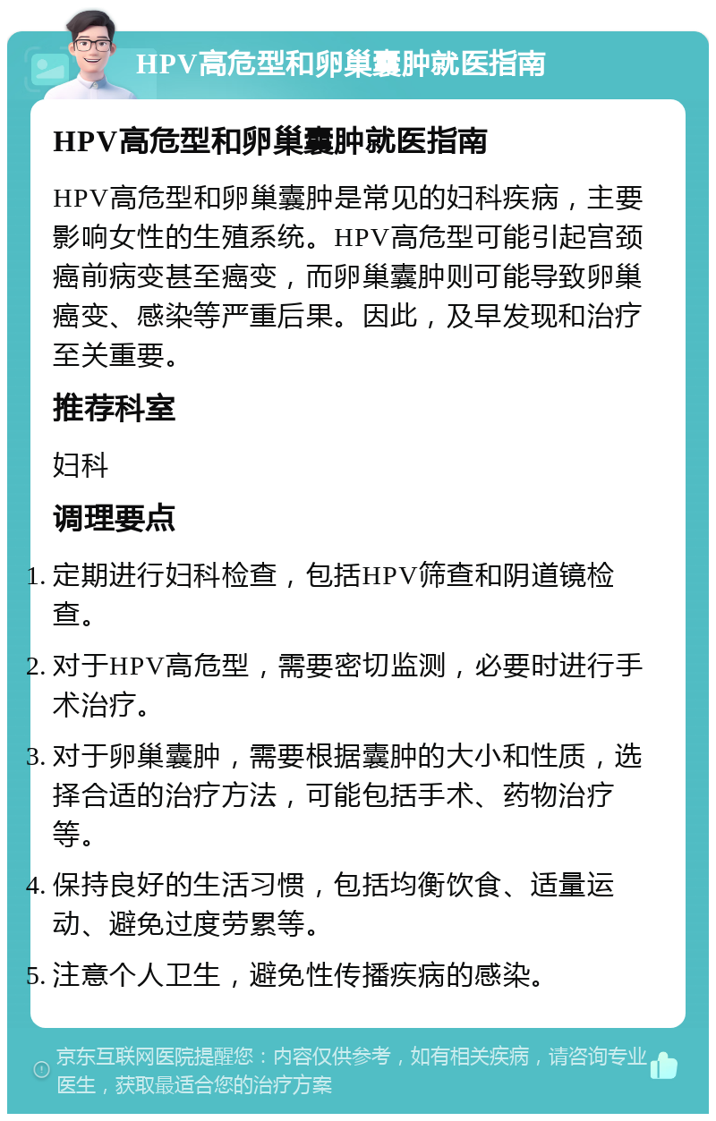 HPV高危型和卵巢囊肿就医指南 HPV高危型和卵巢囊肿就医指南 HPV高危型和卵巢囊肿是常见的妇科疾病，主要影响女性的生殖系统。HPV高危型可能引起宫颈癌前病变甚至癌变，而卵巢囊肿则可能导致卵巢癌变、感染等严重后果。因此，及早发现和治疗至关重要。 推荐科室 妇科 调理要点 定期进行妇科检查，包括HPV筛查和阴道镜检查。 对于HPV高危型，需要密切监测，必要时进行手术治疗。 对于卵巢囊肿，需要根据囊肿的大小和性质，选择合适的治疗方法，可能包括手术、药物治疗等。 保持良好的生活习惯，包括均衡饮食、适量运动、避免过度劳累等。 注意个人卫生，避免性传播疾病的感染。