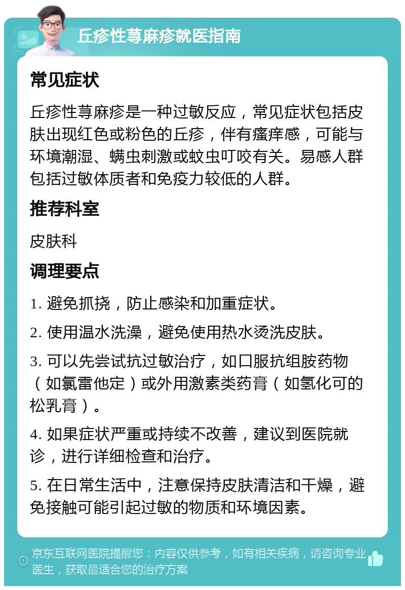 丘疹性荨麻疹就医指南 常见症状 丘疹性荨麻疹是一种过敏反应，常见症状包括皮肤出现红色或粉色的丘疹，伴有瘙痒感，可能与环境潮湿、螨虫刺激或蚊虫叮咬有关。易感人群包括过敏体质者和免疫力较低的人群。 推荐科室 皮肤科 调理要点 1. 避免抓挠，防止感染和加重症状。 2. 使用温水洗澡，避免使用热水烫洗皮肤。 3. 可以先尝试抗过敏治疗，如口服抗组胺药物（如氯雷他定）或外用激素类药膏（如氢化可的松乳膏）。 4. 如果症状严重或持续不改善，建议到医院就诊，进行详细检查和治疗。 5. 在日常生活中，注意保持皮肤清洁和干燥，避免接触可能引起过敏的物质和环境因素。