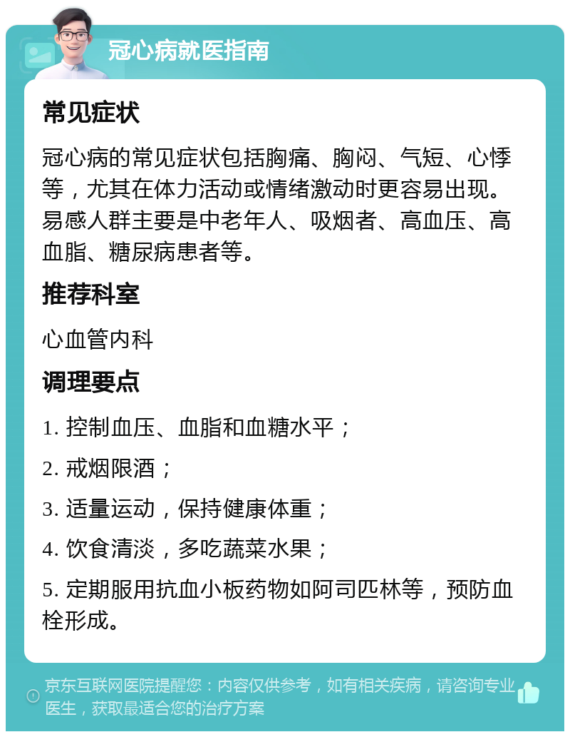 冠心病就医指南 常见症状 冠心病的常见症状包括胸痛、胸闷、气短、心悸等，尤其在体力活动或情绪激动时更容易出现。易感人群主要是中老年人、吸烟者、高血压、高血脂、糖尿病患者等。 推荐科室 心血管内科 调理要点 1. 控制血压、血脂和血糖水平； 2. 戒烟限酒； 3. 适量运动，保持健康体重； 4. 饮食清淡，多吃蔬菜水果； 5. 定期服用抗血小板药物如阿司匹林等，预防血栓形成。