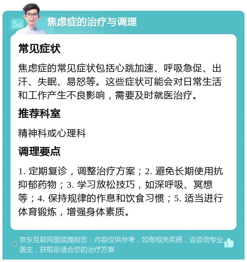 焦虑症的治疗与调理 常见症状 焦虑症的常见症状包括心跳加速、呼吸急促、出汗、失眠、易怒等。这些症状可能会对日常生活和工作产生不良影响，需要及时就医治疗。 推荐科室 精神科或心理科 调理要点 1. 定期复诊，调整治疗方案；2. 避免长期使用抗抑郁药物；3. 学习放松技巧，如深呼吸、冥想等；4. 保持规律的作息和饮食习惯；5. 适当进行体育锻炼，增强身体素质。