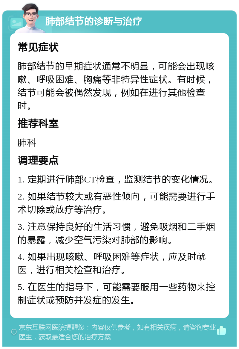 肺部结节的诊断与治疗 常见症状 肺部结节的早期症状通常不明显，可能会出现咳嗽、呼吸困难、胸痛等非特异性症状。有时候，结节可能会被偶然发现，例如在进行其他检查时。 推荐科室 肺科 调理要点 1. 定期进行肺部CT检查，监测结节的变化情况。 2. 如果结节较大或有恶性倾向，可能需要进行手术切除或放疗等治疗。 3. 注意保持良好的生活习惯，避免吸烟和二手烟的暴露，减少空气污染对肺部的影响。 4. 如果出现咳嗽、呼吸困难等症状，应及时就医，进行相关检查和治疗。 5. 在医生的指导下，可能需要服用一些药物来控制症状或预防并发症的发生。