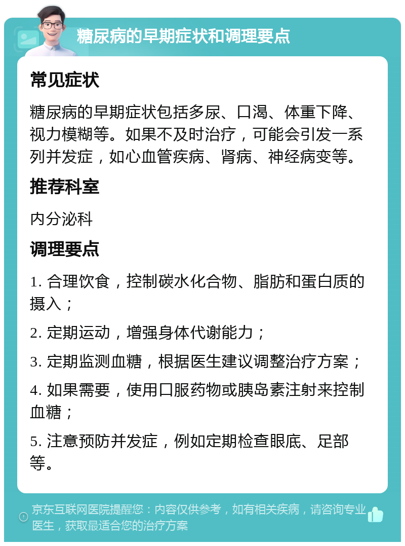 糖尿病的早期症状和调理要点 常见症状 糖尿病的早期症状包括多尿、口渴、体重下降、视力模糊等。如果不及时治疗，可能会引发一系列并发症，如心血管疾病、肾病、神经病变等。 推荐科室 内分泌科 调理要点 1. 合理饮食，控制碳水化合物、脂肪和蛋白质的摄入； 2. 定期运动，增强身体代谢能力； 3. 定期监测血糖，根据医生建议调整治疗方案； 4. 如果需要，使用口服药物或胰岛素注射来控制血糖； 5. 注意预防并发症，例如定期检查眼底、足部等。