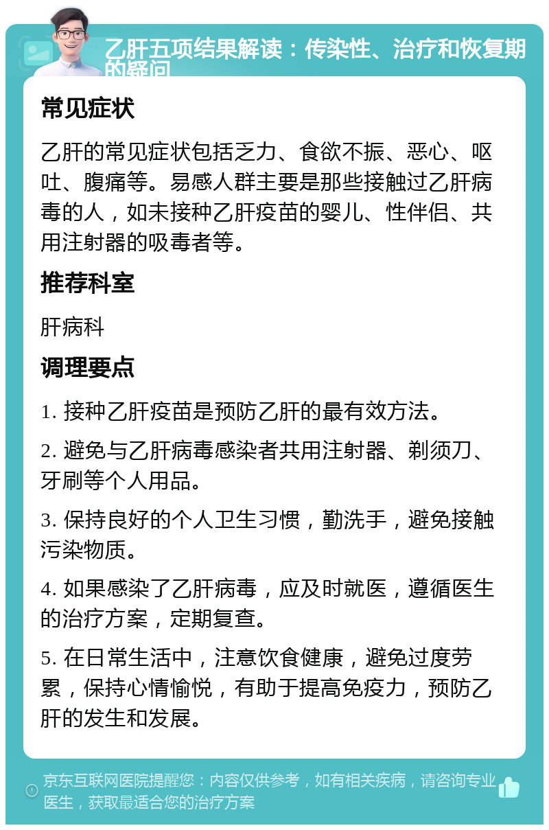 乙肝五项结果解读：传染性、治疗和恢复期的疑问 常见症状 乙肝的常见症状包括乏力、食欲不振、恶心、呕吐、腹痛等。易感人群主要是那些接触过乙肝病毒的人，如未接种乙肝疫苗的婴儿、性伴侣、共用注射器的吸毒者等。 推荐科室 肝病科 调理要点 1. 接种乙肝疫苗是预防乙肝的最有效方法。 2. 避免与乙肝病毒感染者共用注射器、剃须刀、牙刷等个人用品。 3. 保持良好的个人卫生习惯，勤洗手，避免接触污染物质。 4. 如果感染了乙肝病毒，应及时就医，遵循医生的治疗方案，定期复查。 5. 在日常生活中，注意饮食健康，避免过度劳累，保持心情愉悦，有助于提高免疫力，预防乙肝的发生和发展。