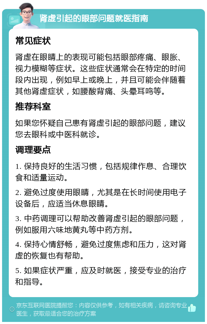 肾虚引起的眼部问题就医指南 常见症状 肾虚在眼睛上的表现可能包括眼部疼痛、眼胀、视力模糊等症状。这些症状通常会在特定的时间段内出现，例如早上或晚上，并且可能会伴随着其他肾虚症状，如腰酸背痛、头晕耳鸣等。 推荐科室 如果您怀疑自己患有肾虚引起的眼部问题，建议您去眼科或中医科就诊。 调理要点 1. 保持良好的生活习惯，包括规律作息、合理饮食和适量运动。 2. 避免过度使用眼睛，尤其是在长时间使用电子设备后，应适当休息眼睛。 3. 中药调理可以帮助改善肾虚引起的眼部问题，例如服用六味地黄丸等中药方剂。 4. 保持心情舒畅，避免过度焦虑和压力，这对肾虚的恢复也有帮助。 5. 如果症状严重，应及时就医，接受专业的治疗和指导。