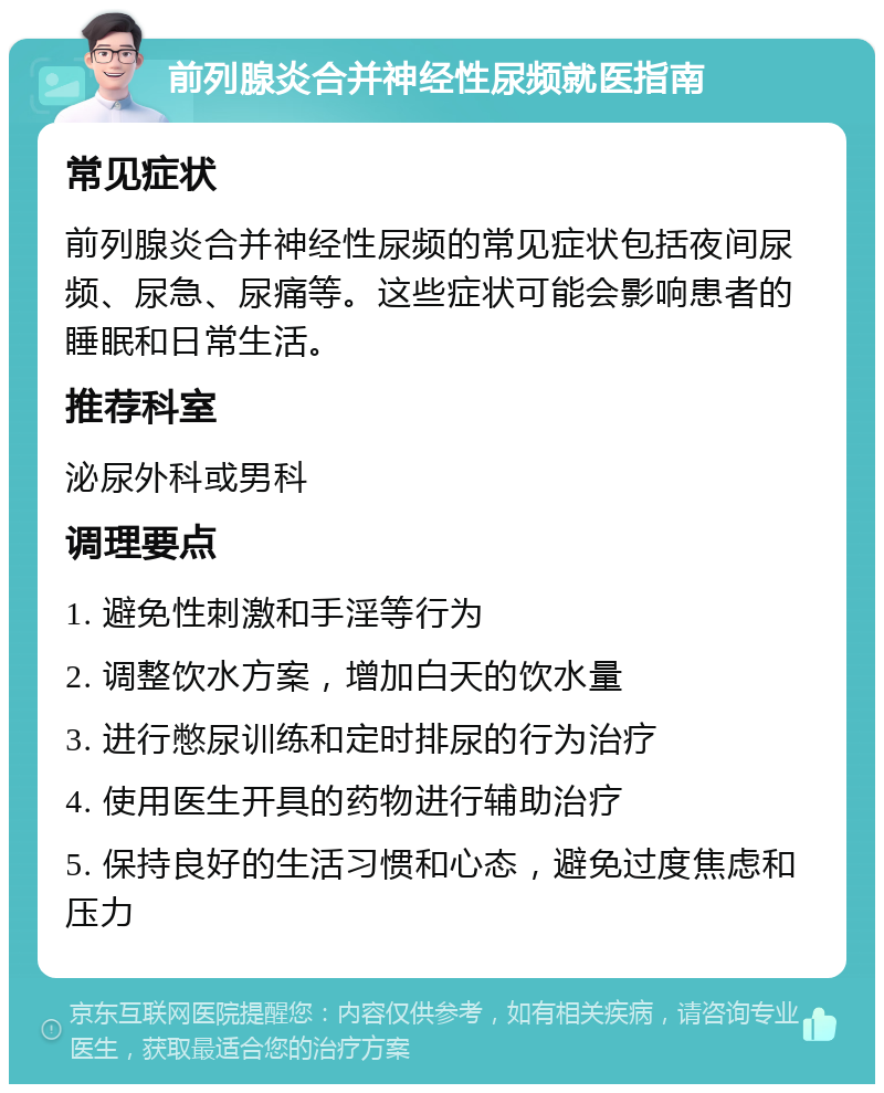 前列腺炎合并神经性尿频就医指南 常见症状 前列腺炎合并神经性尿频的常见症状包括夜间尿频、尿急、尿痛等。这些症状可能会影响患者的睡眠和日常生活。 推荐科室 泌尿外科或男科 调理要点 1. 避免性刺激和手淫等行为 2. 调整饮水方案，增加白天的饮水量 3. 进行憋尿训练和定时排尿的行为治疗 4. 使用医生开具的药物进行辅助治疗 5. 保持良好的生活习惯和心态，避免过度焦虑和压力