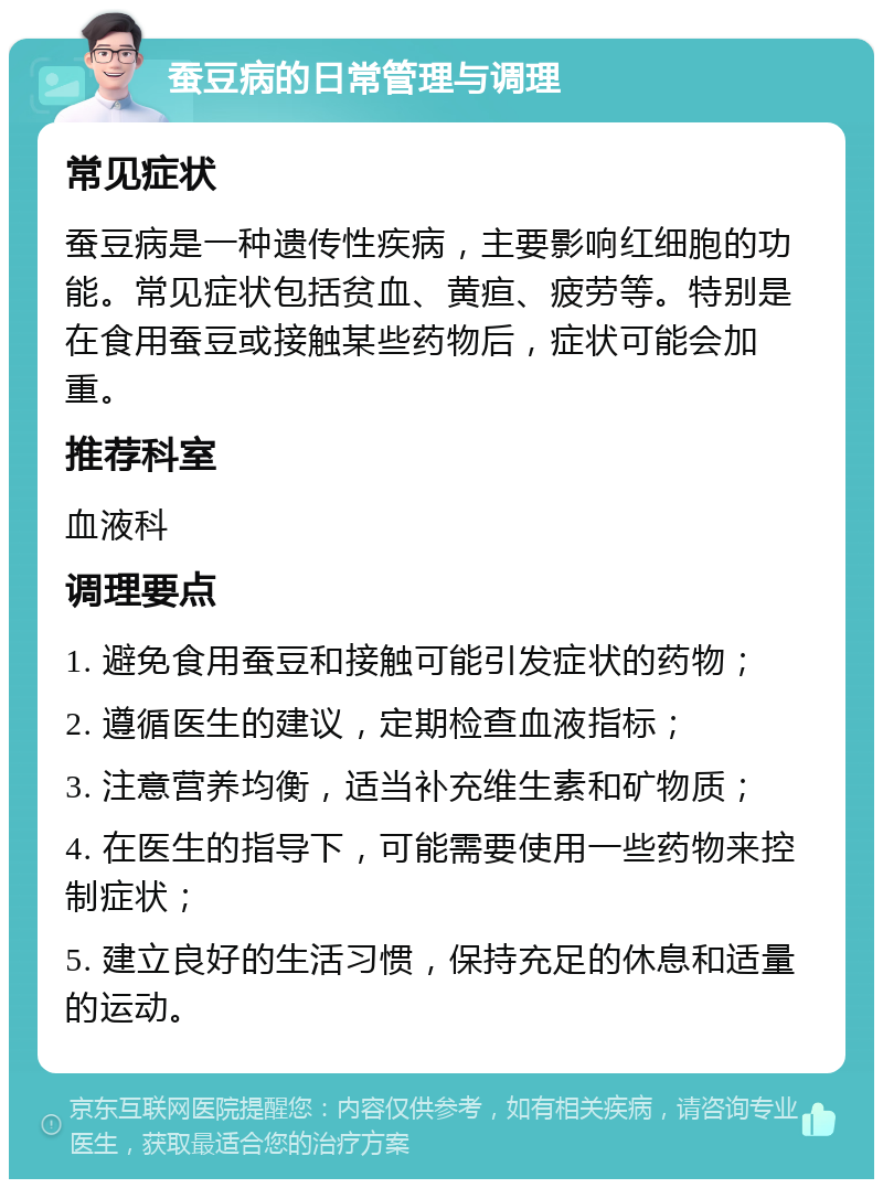 蚕豆病的日常管理与调理 常见症状 蚕豆病是一种遗传性疾病，主要影响红细胞的功能。常见症状包括贫血、黄疸、疲劳等。特别是在食用蚕豆或接触某些药物后，症状可能会加重。 推荐科室 血液科 调理要点 1. 避免食用蚕豆和接触可能引发症状的药物； 2. 遵循医生的建议，定期检查血液指标； 3. 注意营养均衡，适当补充维生素和矿物质； 4. 在医生的指导下，可能需要使用一些药物来控制症状； 5. 建立良好的生活习惯，保持充足的休息和适量的运动。