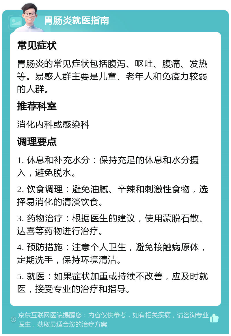 胃肠炎就医指南 常见症状 胃肠炎的常见症状包括腹泻、呕吐、腹痛、发热等。易感人群主要是儿童、老年人和免疫力较弱的人群。 推荐科室 消化内科或感染科 调理要点 1. 休息和补充水分：保持充足的休息和水分摄入，避免脱水。 2. 饮食调理：避免油腻、辛辣和刺激性食物，选择易消化的清淡饮食。 3. 药物治疗：根据医生的建议，使用蒙脱石散、达喜等药物进行治疗。 4. 预防措施：注意个人卫生，避免接触病原体，定期洗手，保持环境清洁。 5. 就医：如果症状加重或持续不改善，应及时就医，接受专业的治疗和指导。