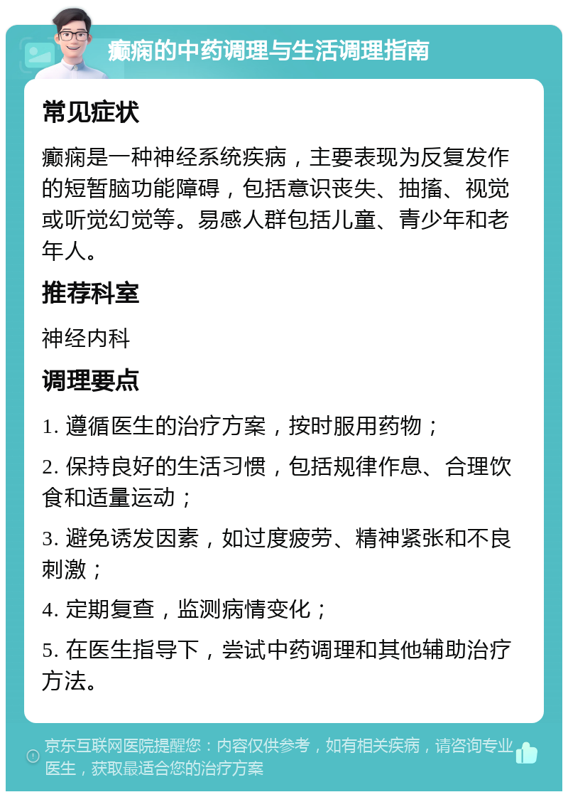 癫痫的中药调理与生活调理指南 常见症状 癫痫是一种神经系统疾病，主要表现为反复发作的短暂脑功能障碍，包括意识丧失、抽搐、视觉或听觉幻觉等。易感人群包括儿童、青少年和老年人。 推荐科室 神经内科 调理要点 1. 遵循医生的治疗方案，按时服用药物； 2. 保持良好的生活习惯，包括规律作息、合理饮食和适量运动； 3. 避免诱发因素，如过度疲劳、精神紧张和不良刺激； 4. 定期复查，监测病情变化； 5. 在医生指导下，尝试中药调理和其他辅助治疗方法。