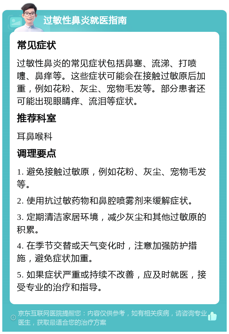 过敏性鼻炎就医指南 常见症状 过敏性鼻炎的常见症状包括鼻塞、流涕、打喷嚏、鼻痒等。这些症状可能会在接触过敏原后加重，例如花粉、灰尘、宠物毛发等。部分患者还可能出现眼睛痒、流泪等症状。 推荐科室 耳鼻喉科 调理要点 1. 避免接触过敏原，例如花粉、灰尘、宠物毛发等。 2. 使用抗过敏药物和鼻腔喷雾剂来缓解症状。 3. 定期清洁家居环境，减少灰尘和其他过敏原的积累。 4. 在季节交替或天气变化时，注意加强防护措施，避免症状加重。 5. 如果症状严重或持续不改善，应及时就医，接受专业的治疗和指导。