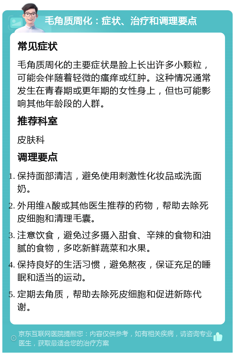 毛角质周化：症状、治疗和调理要点 常见症状 毛角质周化的主要症状是脸上长出许多小颗粒，可能会伴随着轻微的瘙痒或红肿。这种情况通常发生在青春期或更年期的女性身上，但也可能影响其他年龄段的人群。 推荐科室 皮肤科 调理要点 保持面部清洁，避免使用刺激性化妆品或洗面奶。 外用维A酸或其他医生推荐的药物，帮助去除死皮细胞和清理毛囊。 注意饮食，避免过多摄入甜食、辛辣的食物和油腻的食物，多吃新鲜蔬菜和水果。 保持良好的生活习惯，避免熬夜，保证充足的睡眠和适当的运动。 定期去角质，帮助去除死皮细胞和促进新陈代谢。