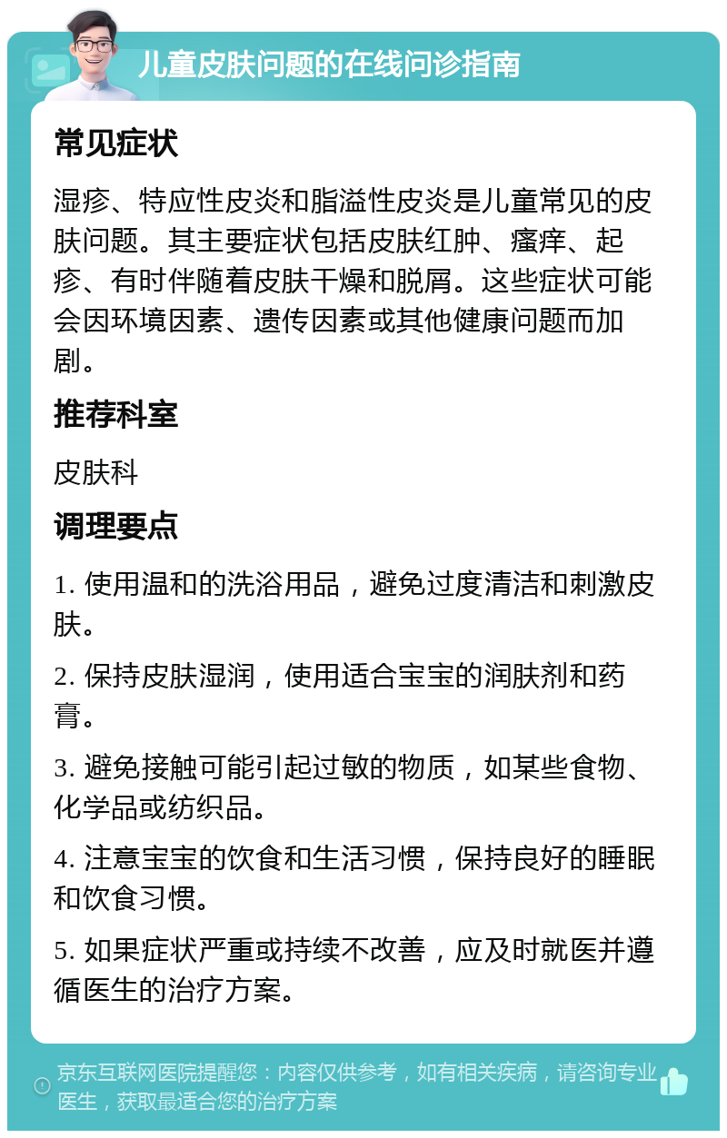 儿童皮肤问题的在线问诊指南 常见症状 湿疹、特应性皮炎和脂溢性皮炎是儿童常见的皮肤问题。其主要症状包括皮肤红肿、瘙痒、起疹、有时伴随着皮肤干燥和脱屑。这些症状可能会因环境因素、遗传因素或其他健康问题而加剧。 推荐科室 皮肤科 调理要点 1. 使用温和的洗浴用品，避免过度清洁和刺激皮肤。 2. 保持皮肤湿润，使用适合宝宝的润肤剂和药膏。 3. 避免接触可能引起过敏的物质，如某些食物、化学品或纺织品。 4. 注意宝宝的饮食和生活习惯，保持良好的睡眠和饮食习惯。 5. 如果症状严重或持续不改善，应及时就医并遵循医生的治疗方案。