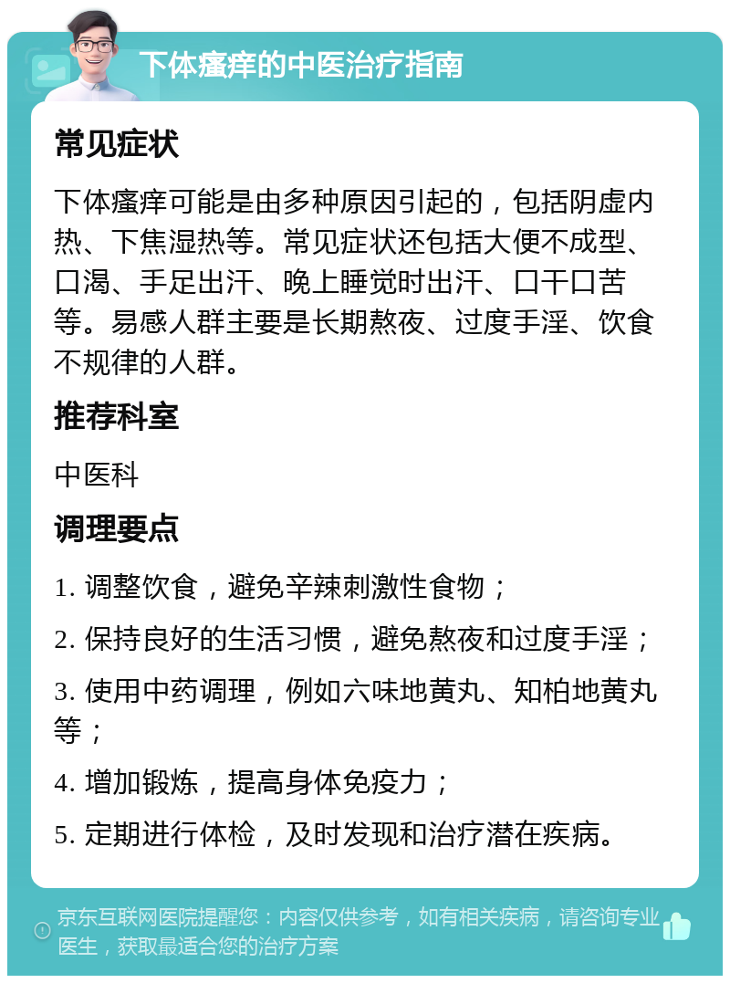 下体瘙痒的中医治疗指南 常见症状 下体瘙痒可能是由多种原因引起的，包括阴虚内热、下焦湿热等。常见症状还包括大便不成型、口渴、手足出汗、晚上睡觉时出汗、口干口苦等。易感人群主要是长期熬夜、过度手淫、饮食不规律的人群。 推荐科室 中医科 调理要点 1. 调整饮食，避免辛辣刺激性食物； 2. 保持良好的生活习惯，避免熬夜和过度手淫； 3. 使用中药调理，例如六味地黄丸、知柏地黄丸等； 4. 增加锻炼，提高身体免疫力； 5. 定期进行体检，及时发现和治疗潜在疾病。