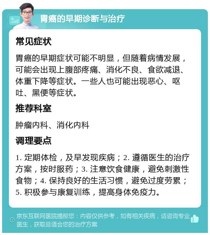 胃癌的早期诊断与治疗 常见症状 胃癌的早期症状可能不明显，但随着病情发展，可能会出现上腹部疼痛、消化不良、食欲减退、体重下降等症状。一些人也可能出现恶心、呕吐、黑便等症状。 推荐科室 肿瘤内科、消化内科 调理要点 1. 定期体检，及早发现疾病；2. 遵循医生的治疗方案，按时服药；3. 注意饮食健康，避免刺激性食物；4. 保持良好的生活习惯，避免过度劳累；5. 积极参与康复训练，提高身体免疫力。