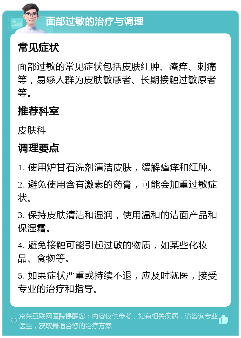 面部过敏的治疗与调理 常见症状 面部过敏的常见症状包括皮肤红肿、瘙痒、刺痛等，易感人群为皮肤敏感者、长期接触过敏原者等。 推荐科室 皮肤科 调理要点 1. 使用炉甘石洗剂清洁皮肤，缓解瘙痒和红肿。 2. 避免使用含有激素的药膏，可能会加重过敏症状。 3. 保持皮肤清洁和湿润，使用温和的洁面产品和保湿霜。 4. 避免接触可能引起过敏的物质，如某些化妆品、食物等。 5. 如果症状严重或持续不退，应及时就医，接受专业的治疗和指导。