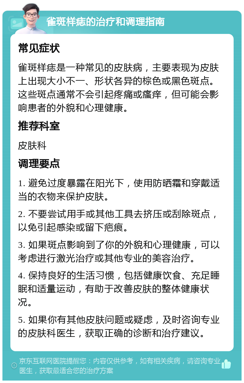 雀斑样痣的治疗和调理指南 常见症状 雀斑样痣是一种常见的皮肤病，主要表现为皮肤上出现大小不一、形状各异的棕色或黑色斑点。这些斑点通常不会引起疼痛或瘙痒，但可能会影响患者的外貌和心理健康。 推荐科室 皮肤科 调理要点 1. 避免过度暴露在阳光下，使用防晒霜和穿戴适当的衣物来保护皮肤。 2. 不要尝试用手或其他工具去挤压或刮除斑点，以免引起感染或留下疤痕。 3. 如果斑点影响到了你的外貌和心理健康，可以考虑进行激光治疗或其他专业的美容治疗。 4. 保持良好的生活习惯，包括健康饮食、充足睡眠和适量运动，有助于改善皮肤的整体健康状况。 5. 如果你有其他皮肤问题或疑虑，及时咨询专业的皮肤科医生，获取正确的诊断和治疗建议。