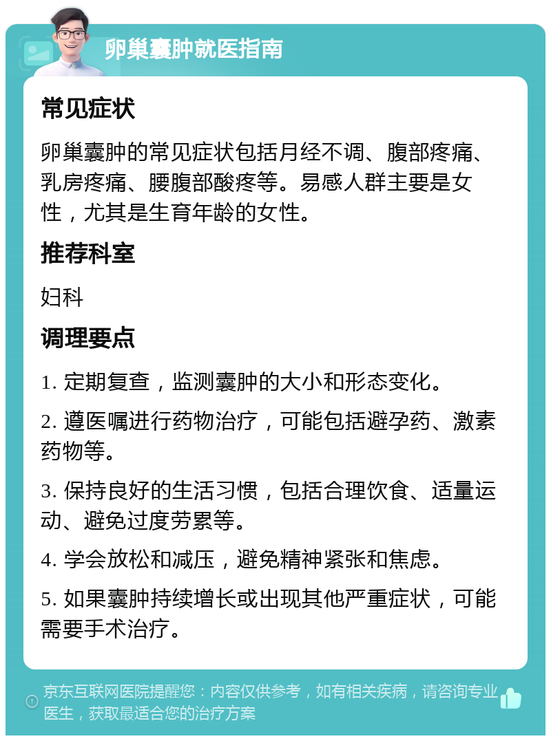 卵巢囊肿就医指南 常见症状 卵巢囊肿的常见症状包括月经不调、腹部疼痛、乳房疼痛、腰腹部酸疼等。易感人群主要是女性，尤其是生育年龄的女性。 推荐科室 妇科 调理要点 1. 定期复查，监测囊肿的大小和形态变化。 2. 遵医嘱进行药物治疗，可能包括避孕药、激素药物等。 3. 保持良好的生活习惯，包括合理饮食、适量运动、避免过度劳累等。 4. 学会放松和减压，避免精神紧张和焦虑。 5. 如果囊肿持续增长或出现其他严重症状，可能需要手术治疗。