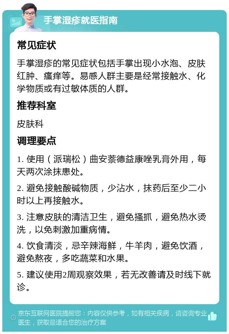 手掌湿疹就医指南 常见症状 手掌湿疹的常见症状包括手掌出现小水泡、皮肤红肿、瘙痒等。易感人群主要是经常接触水、化学物质或有过敏体质的人群。 推荐科室 皮肤科 调理要点 1. 使用（派瑞松）曲安萘德益康唑乳膏外用，每天两次涂抹患处。 2. 避免接触酸碱物质，少沾水，抹药后至少二小时以上再接触水。 3. 注意皮肤的清洁卫生，避免搔抓，避免热水烫洗，以免刺激加重病情。 4. 饮食清淡，忌辛辣海鲜，牛羊肉，避免饮酒，避免熬夜，多吃蔬菜和水果。 5. 建议使用2周观察效果，若无改善请及时线下就诊。