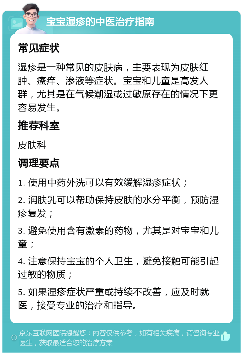 宝宝湿疹的中医治疗指南 常见症状 湿疹是一种常见的皮肤病，主要表现为皮肤红肿、瘙痒、渗液等症状。宝宝和儿童是高发人群，尤其是在气候潮湿或过敏原存在的情况下更容易发生。 推荐科室 皮肤科 调理要点 1. 使用中药外洗可以有效缓解湿疹症状； 2. 润肤乳可以帮助保持皮肤的水分平衡，预防湿疹复发； 3. 避免使用含有激素的药物，尤其是对宝宝和儿童； 4. 注意保持宝宝的个人卫生，避免接触可能引起过敏的物质； 5. 如果湿疹症状严重或持续不改善，应及时就医，接受专业的治疗和指导。