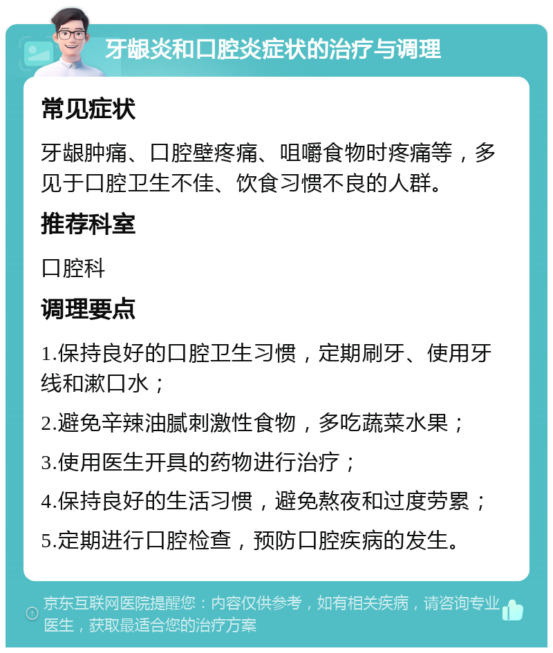 牙龈炎和口腔炎症状的治疗与调理 常见症状 牙龈肿痛、口腔壁疼痛、咀嚼食物时疼痛等，多见于口腔卫生不佳、饮食习惯不良的人群。 推荐科室 口腔科 调理要点 1.保持良好的口腔卫生习惯，定期刷牙、使用牙线和漱口水； 2.避免辛辣油腻刺激性食物，多吃蔬菜水果； 3.使用医生开具的药物进行治疗； 4.保持良好的生活习惯，避免熬夜和过度劳累； 5.定期进行口腔检查，预防口腔疾病的发生。