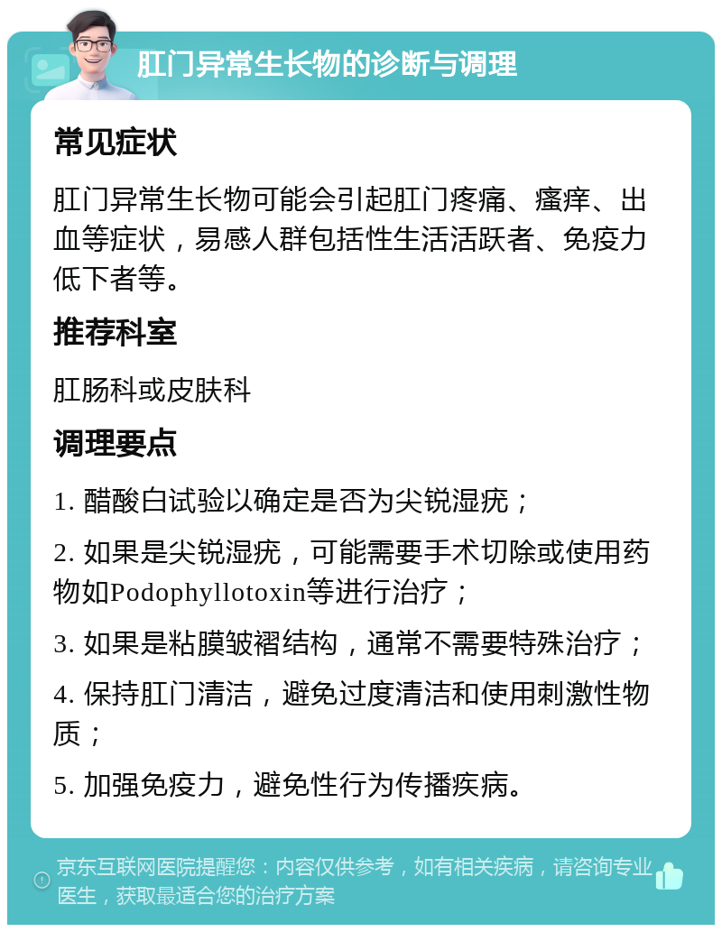 肛门异常生长物的诊断与调理 常见症状 肛门异常生长物可能会引起肛门疼痛、瘙痒、出血等症状，易感人群包括性生活活跃者、免疫力低下者等。 推荐科室 肛肠科或皮肤科 调理要点 1. 醋酸白试验以确定是否为尖锐湿疣； 2. 如果是尖锐湿疣，可能需要手术切除或使用药物如Podophyllotoxin等进行治疗； 3. 如果是粘膜皱褶结构，通常不需要特殊治疗； 4. 保持肛门清洁，避免过度清洁和使用刺激性物质； 5. 加强免疫力，避免性行为传播疾病。