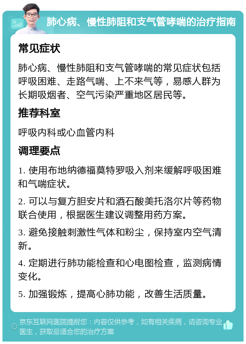 肺心病、慢性肺阻和支气管哮喘的治疗指南 常见症状 肺心病、慢性肺阻和支气管哮喘的常见症状包括呼吸困难、走路气喘、上不来气等，易感人群为长期吸烟者、空气污染严重地区居民等。 推荐科室 呼吸内科或心血管内科 调理要点 1. 使用布地纳德福莫特罗吸入剂来缓解呼吸困难和气喘症状。 2. 可以与复方胆安片和酒石酸美托洛尔片等药物联合使用，根据医生建议调整用药方案。 3. 避免接触刺激性气体和粉尘，保持室内空气清新。 4. 定期进行肺功能检查和心电图检查，监测病情变化。 5. 加强锻炼，提高心肺功能，改善生活质量。