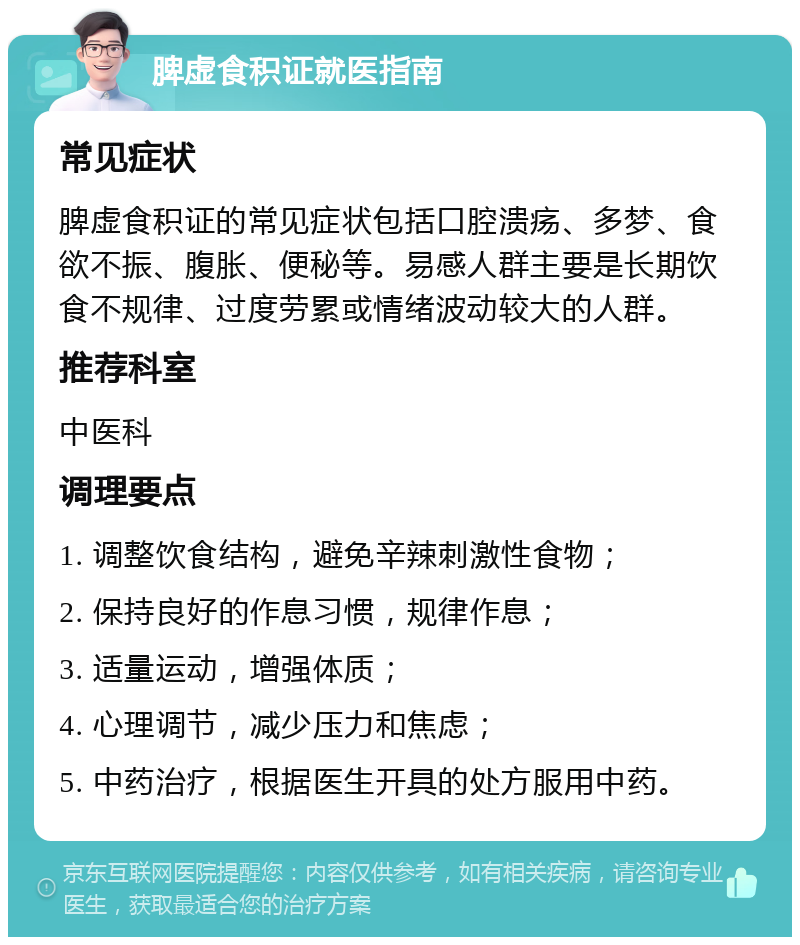 脾虚食积证就医指南 常见症状 脾虚食积证的常见症状包括口腔溃疡、多梦、食欲不振、腹胀、便秘等。易感人群主要是长期饮食不规律、过度劳累或情绪波动较大的人群。 推荐科室 中医科 调理要点 1. 调整饮食结构，避免辛辣刺激性食物； 2. 保持良好的作息习惯，规律作息； 3. 适量运动，增强体质； 4. 心理调节，减少压力和焦虑； 5. 中药治疗，根据医生开具的处方服用中药。