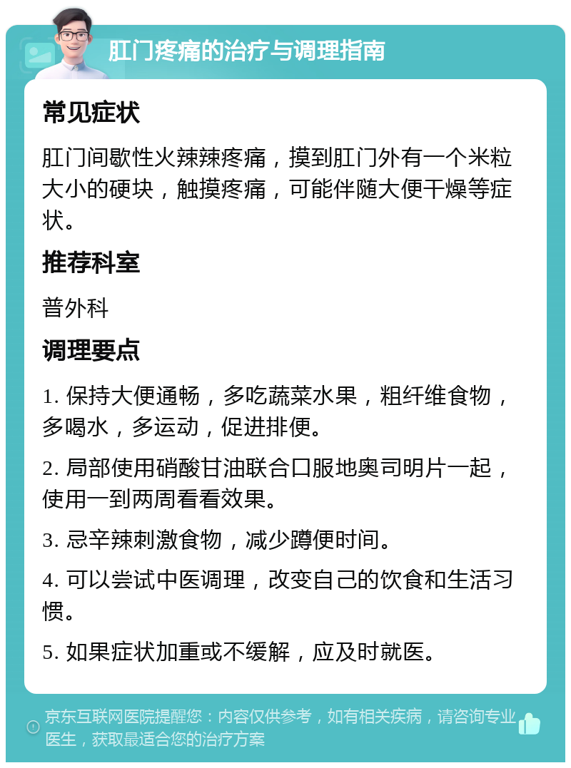 肛门疼痛的治疗与调理指南 常见症状 肛门间歇性火辣辣疼痛，摸到肛门外有一个米粒大小的硬块，触摸疼痛，可能伴随大便干燥等症状。 推荐科室 普外科 调理要点 1. 保持大便通畅，多吃蔬菜水果，粗纤维食物，多喝水，多运动，促进排便。 2. 局部使用硝酸甘油联合口服地奥司明片一起，使用一到两周看看效果。 3. 忌辛辣刺激食物，减少蹲便时间。 4. 可以尝试中医调理，改变自己的饮食和生活习惯。 5. 如果症状加重或不缓解，应及时就医。