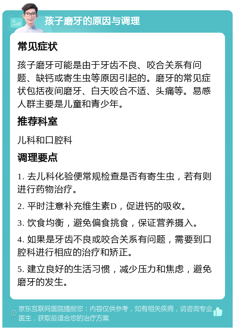 孩子磨牙的原因与调理 常见症状 孩子磨牙可能是由于牙齿不良、咬合关系有问题、缺钙或寄生虫等原因引起的。磨牙的常见症状包括夜间磨牙、白天咬合不适、头痛等。易感人群主要是儿童和青少年。 推荐科室 儿科和口腔科 调理要点 1. 去儿科化验便常规检查是否有寄生虫，若有则进行药物治疗。 2. 平时注意补充维生素D，促进钙的吸收。 3. 饮食均衡，避免偏食挑食，保证营养摄入。 4. 如果是牙齿不良或咬合关系有问题，需要到口腔科进行相应的治疗和矫正。 5. 建立良好的生活习惯，减少压力和焦虑，避免磨牙的发生。