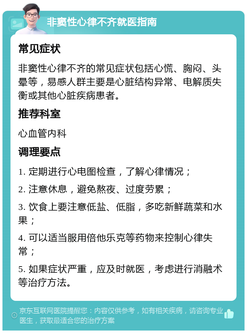 非窦性心律不齐就医指南 常见症状 非窦性心律不齐的常见症状包括心慌、胸闷、头晕等，易感人群主要是心脏结构异常、电解质失衡或其他心脏疾病患者。 推荐科室 心血管内科 调理要点 1. 定期进行心电图检查，了解心律情况； 2. 注意休息，避免熬夜、过度劳累； 3. 饮食上要注意低盐、低脂，多吃新鲜蔬菜和水果； 4. 可以适当服用倍他乐克等药物来控制心律失常； 5. 如果症状严重，应及时就医，考虑进行消融术等治疗方法。