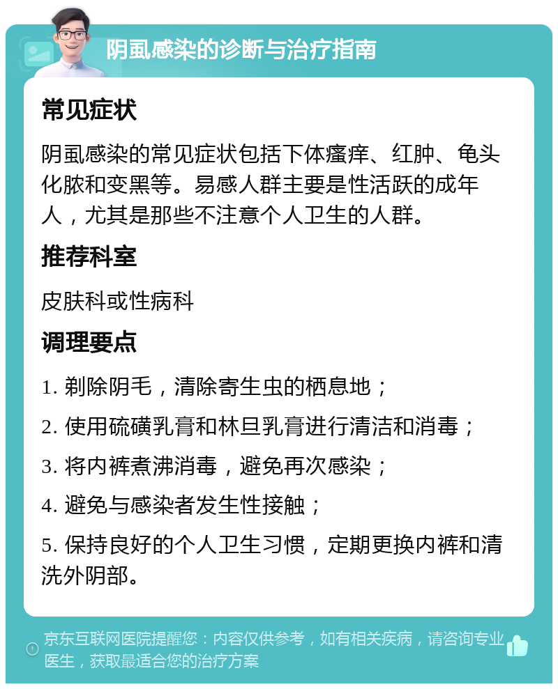 阴虱感染的诊断与治疗指南 常见症状 阴虱感染的常见症状包括下体瘙痒、红肿、龟头化脓和变黑等。易感人群主要是性活跃的成年人，尤其是那些不注意个人卫生的人群。 推荐科室 皮肤科或性病科 调理要点 1. 剃除阴毛，清除寄生虫的栖息地； 2. 使用硫磺乳膏和林旦乳膏进行清洁和消毒； 3. 将内裤煮沸消毒，避免再次感染； 4. 避免与感染者发生性接触； 5. 保持良好的个人卫生习惯，定期更换内裤和清洗外阴部。