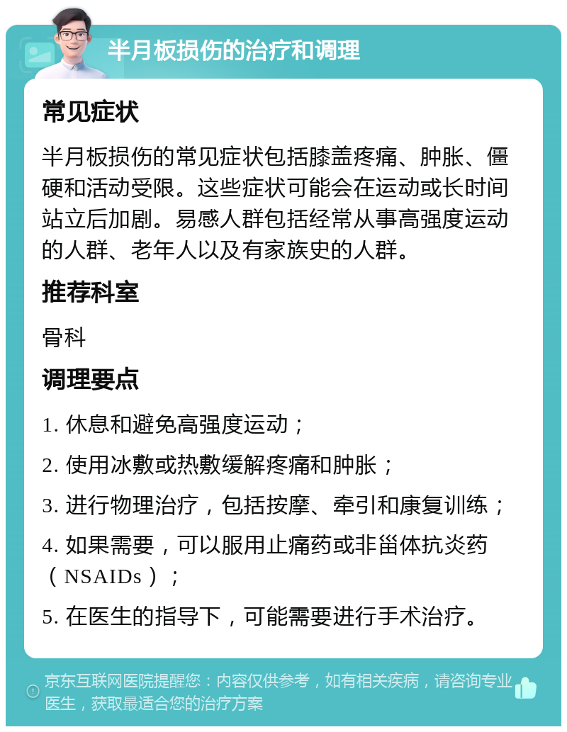 半月板损伤的治疗和调理 常见症状 半月板损伤的常见症状包括膝盖疼痛、肿胀、僵硬和活动受限。这些症状可能会在运动或长时间站立后加剧。易感人群包括经常从事高强度运动的人群、老年人以及有家族史的人群。 推荐科室 骨科 调理要点 1. 休息和避免高强度运动； 2. 使用冰敷或热敷缓解疼痛和肿胀； 3. 进行物理治疗，包括按摩、牵引和康复训练； 4. 如果需要，可以服用止痛药或非甾体抗炎药（NSAIDs）； 5. 在医生的指导下，可能需要进行手术治疗。