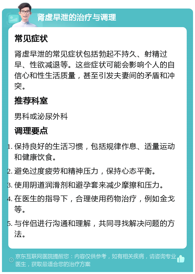 肾虚早泄的治疗与调理 常见症状 肾虚早泄的常见症状包括勃起不持久、射精过早、性欲减退等。这些症状可能会影响个人的自信心和性生活质量，甚至引发夫妻间的矛盾和冲突。 推荐科室 男科或泌尿外科 调理要点 保持良好的生活习惯，包括规律作息、适量运动和健康饮食。 避免过度疲劳和精神压力，保持心态平衡。 使用阴道润滑剂和避孕套来减少摩擦和压力。 在医生的指导下，合理使用药物治疗，例如金戈等。 与伴侣进行沟通和理解，共同寻找解决问题的方法。