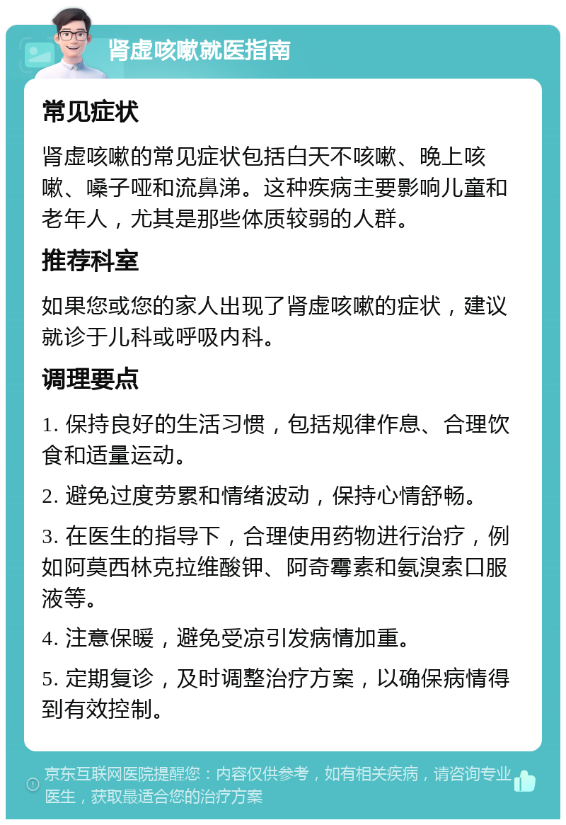 肾虚咳嗽就医指南 常见症状 肾虚咳嗽的常见症状包括白天不咳嗽、晚上咳嗽、嗓子哑和流鼻涕。这种疾病主要影响儿童和老年人，尤其是那些体质较弱的人群。 推荐科室 如果您或您的家人出现了肾虚咳嗽的症状，建议就诊于儿科或呼吸内科。 调理要点 1. 保持良好的生活习惯，包括规律作息、合理饮食和适量运动。 2. 避免过度劳累和情绪波动，保持心情舒畅。 3. 在医生的指导下，合理使用药物进行治疗，例如阿莫西林克拉维酸钾、阿奇霉素和氨溴索口服液等。 4. 注意保暖，避免受凉引发病情加重。 5. 定期复诊，及时调整治疗方案，以确保病情得到有效控制。