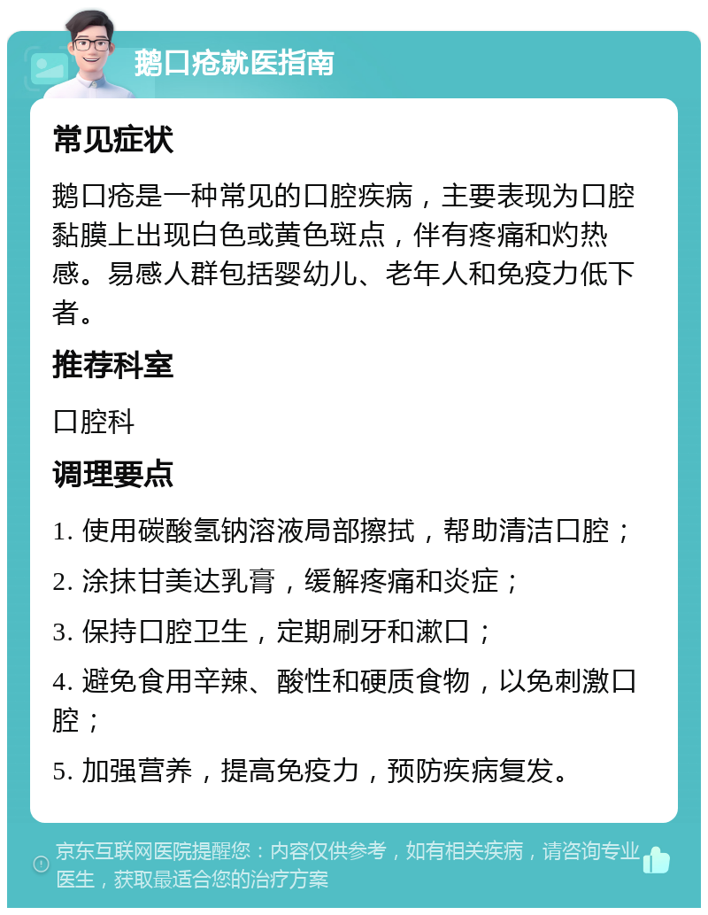 鹅口疮就医指南 常见症状 鹅口疮是一种常见的口腔疾病，主要表现为口腔黏膜上出现白色或黄色斑点，伴有疼痛和灼热感。易感人群包括婴幼儿、老年人和免疫力低下者。 推荐科室 口腔科 调理要点 1. 使用碳酸氢钠溶液局部擦拭，帮助清洁口腔； 2. 涂抹甘美达乳膏，缓解疼痛和炎症； 3. 保持口腔卫生，定期刷牙和漱口； 4. 避免食用辛辣、酸性和硬质食物，以免刺激口腔； 5. 加强营养，提高免疫力，预防疾病复发。