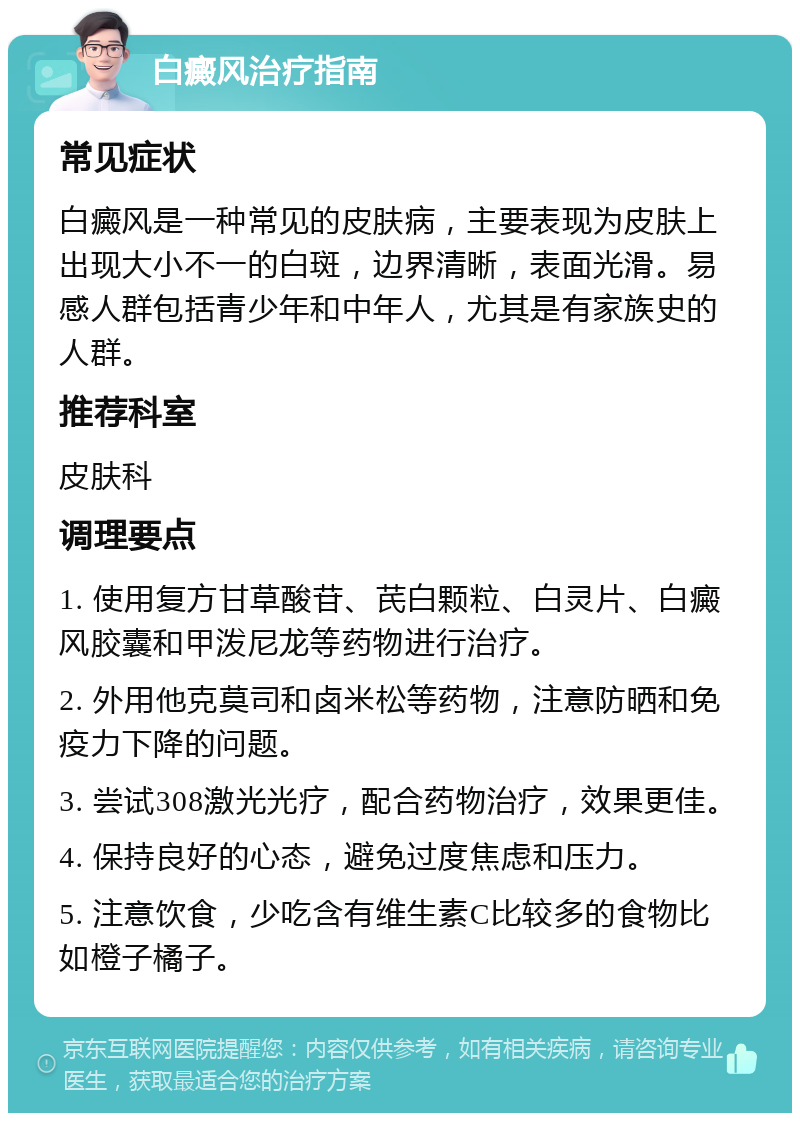 白癜风治疗指南 常见症状 白癜风是一种常见的皮肤病，主要表现为皮肤上出现大小不一的白斑，边界清晰，表面光滑。易感人群包括青少年和中年人，尤其是有家族史的人群。 推荐科室 皮肤科 调理要点 1. 使用复方甘草酸苷、芪白颗粒、白灵片、白癜风胶囊和甲泼尼龙等药物进行治疗。 2. 外用他克莫司和卤米松等药物，注意防晒和免疫力下降的问题。 3. 尝试308激光光疗，配合药物治疗，效果更佳。 4. 保持良好的心态，避免过度焦虑和压力。 5. 注意饮食，少吃含有维生素C比较多的食物比如橙子橘子。