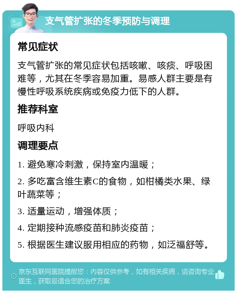 支气管扩张的冬季预防与调理 常见症状 支气管扩张的常见症状包括咳嗽、咳痰、呼吸困难等，尤其在冬季容易加重。易感人群主要是有慢性呼吸系统疾病或免疫力低下的人群。 推荐科室 呼吸内科 调理要点 1. 避免寒冷刺激，保持室内温暖； 2. 多吃富含维生素C的食物，如柑橘类水果、绿叶蔬菜等； 3. 适量运动，增强体质； 4. 定期接种流感疫苗和肺炎疫苗； 5. 根据医生建议服用相应的药物，如泛福舒等。