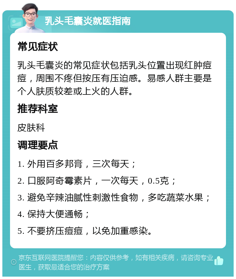 乳头毛囊炎就医指南 常见症状 乳头毛囊炎的常见症状包括乳头位置出现红肿痘痘，周围不疼但按压有压迫感。易感人群主要是个人肤质较差或上火的人群。 推荐科室 皮肤科 调理要点 1. 外用百多邦膏，三次每天； 2. 口服阿奇霉素片，一次每天，0.5克； 3. 避免辛辣油腻性刺激性食物，多吃蔬菜水果； 4. 保持大便通畅； 5. 不要挤压痘痘，以免加重感染。