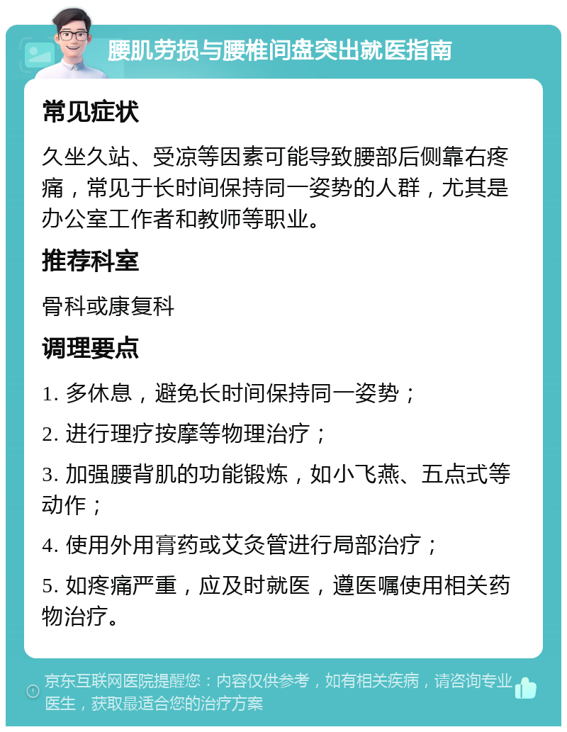 腰肌劳损与腰椎间盘突出就医指南 常见症状 久坐久站、受凉等因素可能导致腰部后侧靠右疼痛，常见于长时间保持同一姿势的人群，尤其是办公室工作者和教师等职业。 推荐科室 骨科或康复科 调理要点 1. 多休息，避免长时间保持同一姿势； 2. 进行理疗按摩等物理治疗； 3. 加强腰背肌的功能锻炼，如小飞燕、五点式等动作； 4. 使用外用膏药或艾灸管进行局部治疗； 5. 如疼痛严重，应及时就医，遵医嘱使用相关药物治疗。