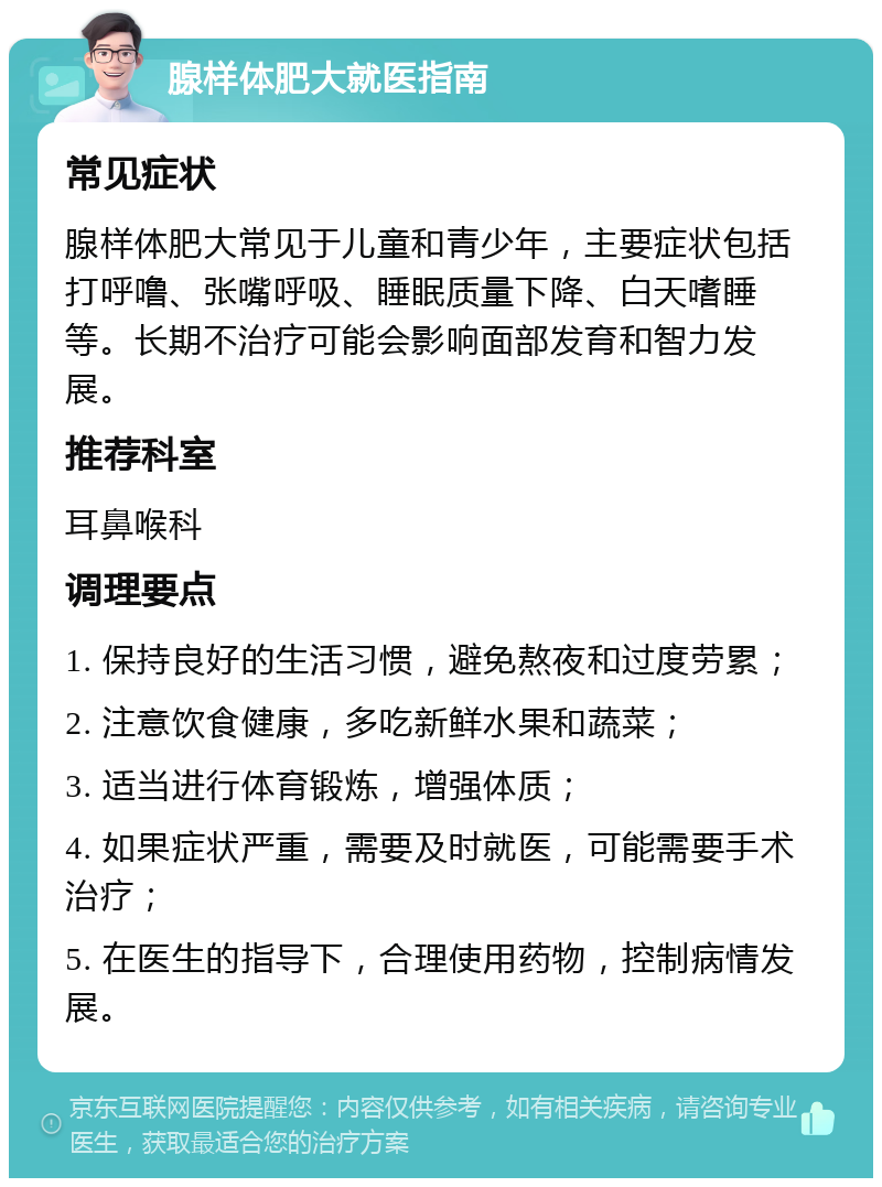 腺样体肥大就医指南 常见症状 腺样体肥大常见于儿童和青少年，主要症状包括打呼噜、张嘴呼吸、睡眠质量下降、白天嗜睡等。长期不治疗可能会影响面部发育和智力发展。 推荐科室 耳鼻喉科 调理要点 1. 保持良好的生活习惯，避免熬夜和过度劳累； 2. 注意饮食健康，多吃新鲜水果和蔬菜； 3. 适当进行体育锻炼，增强体质； 4. 如果症状严重，需要及时就医，可能需要手术治疗； 5. 在医生的指导下，合理使用药物，控制病情发展。