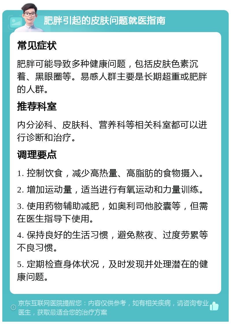 肥胖引起的皮肤问题就医指南 常见症状 肥胖可能导致多种健康问题，包括皮肤色素沉着、黑眼圈等。易感人群主要是长期超重或肥胖的人群。 推荐科室 内分泌科、皮肤科、营养科等相关科室都可以进行诊断和治疗。 调理要点 1. 控制饮食，减少高热量、高脂肪的食物摄入。 2. 增加运动量，适当进行有氧运动和力量训练。 3. 使用药物辅助减肥，如奥利司他胶囊等，但需在医生指导下使用。 4. 保持良好的生活习惯，避免熬夜、过度劳累等不良习惯。 5. 定期检查身体状况，及时发现并处理潜在的健康问题。