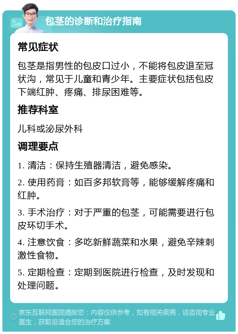 包茎的诊断和治疗指南 常见症状 包茎是指男性的包皮口过小，不能将包皮退至冠状沟，常见于儿童和青少年。主要症状包括包皮下端红肿、疼痛、排尿困难等。 推荐科室 儿科或泌尿外科 调理要点 1. 清洁：保持生殖器清洁，避免感染。 2. 使用药膏：如百多邦软膏等，能够缓解疼痛和红肿。 3. 手术治疗：对于严重的包茎，可能需要进行包皮环切手术。 4. 注意饮食：多吃新鲜蔬菜和水果，避免辛辣刺激性食物。 5. 定期检查：定期到医院进行检查，及时发现和处理问题。