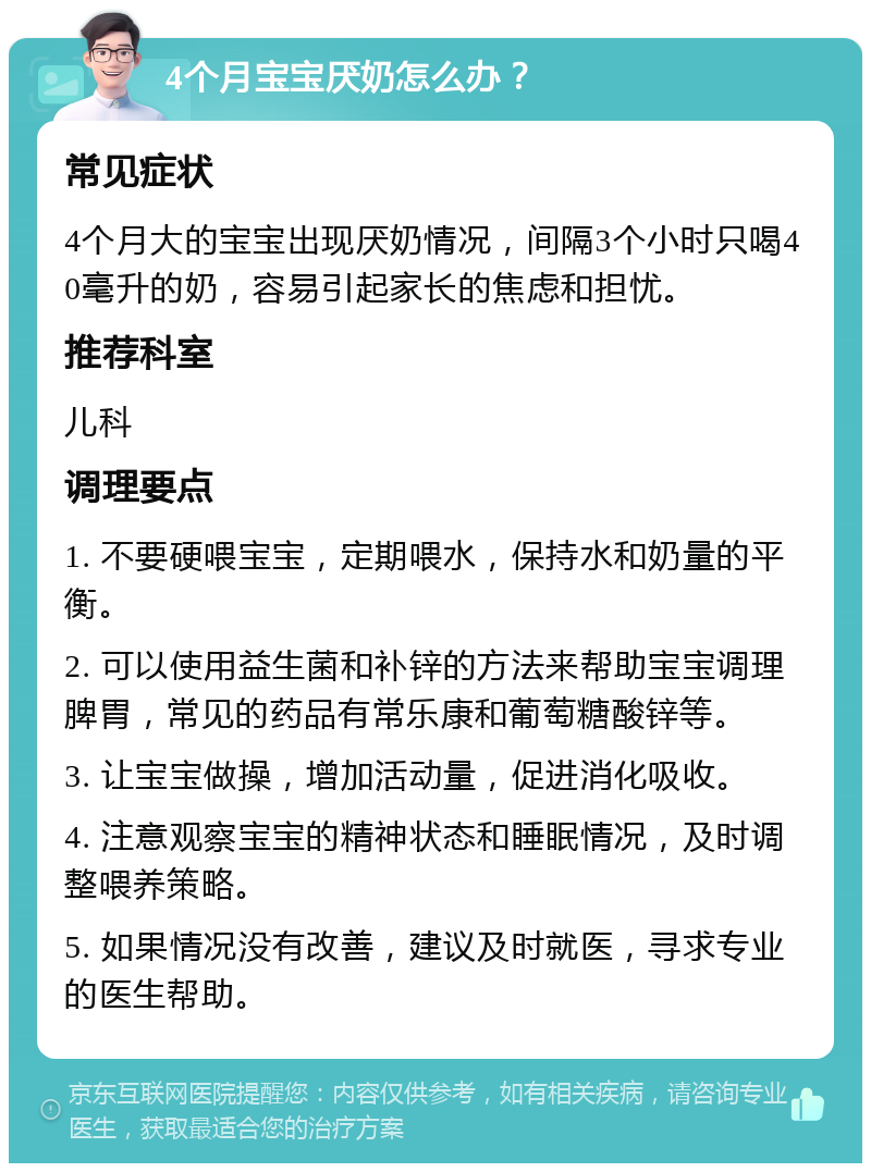 4个月宝宝厌奶怎么办？ 常见症状 4个月大的宝宝出现厌奶情况，间隔3个小时只喝40毫升的奶，容易引起家长的焦虑和担忧。 推荐科室 儿科 调理要点 1. 不要硬喂宝宝，定期喂水，保持水和奶量的平衡。 2. 可以使用益生菌和补锌的方法来帮助宝宝调理脾胃，常见的药品有常乐康和葡萄糖酸锌等。 3. 让宝宝做操，增加活动量，促进消化吸收。 4. 注意观察宝宝的精神状态和睡眠情况，及时调整喂养策略。 5. 如果情况没有改善，建议及时就医，寻求专业的医生帮助。