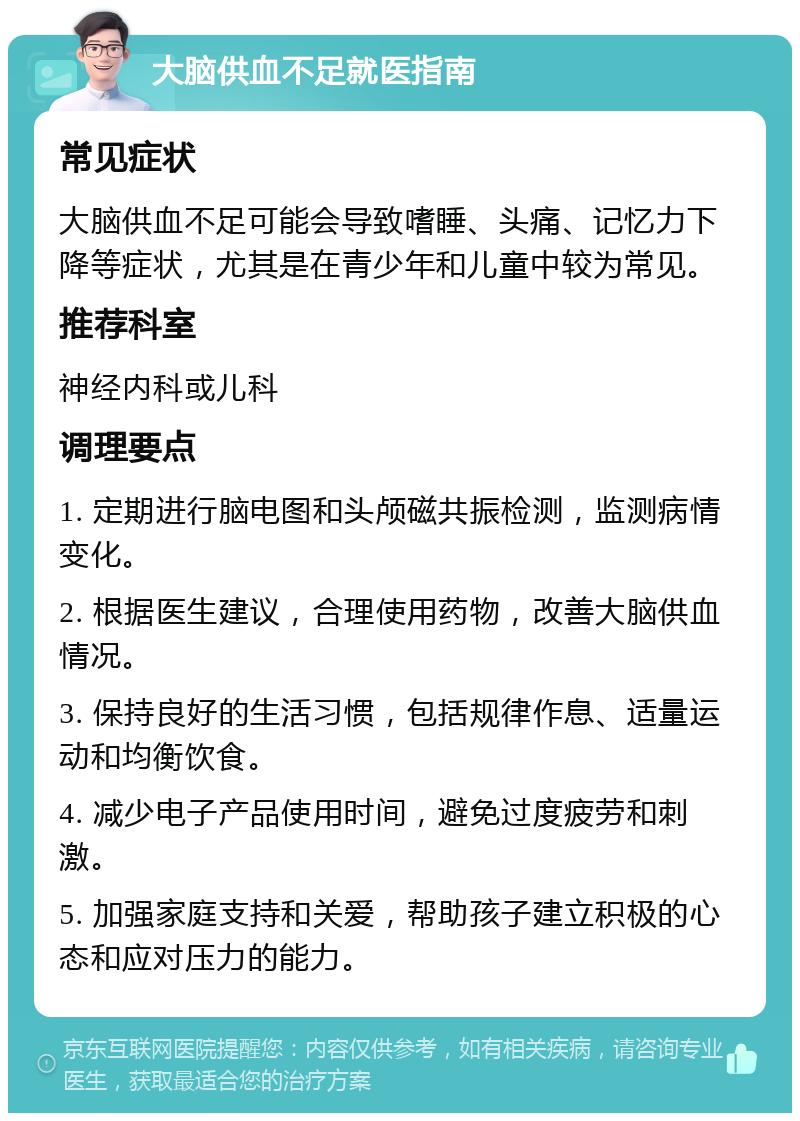 大脑供血不足就医指南 常见症状 大脑供血不足可能会导致嗜睡、头痛、记忆力下降等症状，尤其是在青少年和儿童中较为常见。 推荐科室 神经内科或儿科 调理要点 1. 定期进行脑电图和头颅磁共振检测，监测病情变化。 2. 根据医生建议，合理使用药物，改善大脑供血情况。 3. 保持良好的生活习惯，包括规律作息、适量运动和均衡饮食。 4. 减少电子产品使用时间，避免过度疲劳和刺激。 5. 加强家庭支持和关爱，帮助孩子建立积极的心态和应对压力的能力。