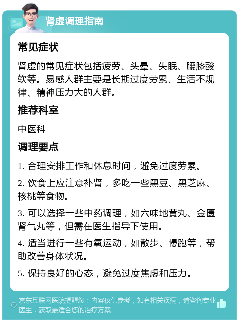 肾虚调理指南 常见症状 肾虚的常见症状包括疲劳、头晕、失眠、腰膝酸软等。易感人群主要是长期过度劳累、生活不规律、精神压力大的人群。 推荐科室 中医科 调理要点 1. 合理安排工作和休息时间，避免过度劳累。 2. 饮食上应注意补肾，多吃一些黑豆、黑芝麻、核桃等食物。 3. 可以选择一些中药调理，如六味地黄丸、金匮肾气丸等，但需在医生指导下使用。 4. 适当进行一些有氧运动，如散步、慢跑等，帮助改善身体状况。 5. 保持良好的心态，避免过度焦虑和压力。