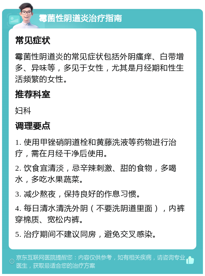 霉菌性阴道炎治疗指南 常见症状 霉菌性阴道炎的常见症状包括外阴瘙痒、白带增多、异味等，多见于女性，尤其是月经期和性生活频繁的女性。 推荐科室 妇科 调理要点 1. 使用甲锉硝阴道栓和黄藤洗液等药物进行治疗，需在月经干净后使用。 2. 饮食宜清淡，忌辛辣刺激、甜的食物，多喝水，多吃水果蔬菜。 3. 减少熬夜，保持良好的作息习惯。 4. 每日清水清洗外阴（不要洗阴道里面），内裤穿棉质、宽松内裤。 5. 治疗期间不建议同房，避免交叉感染。