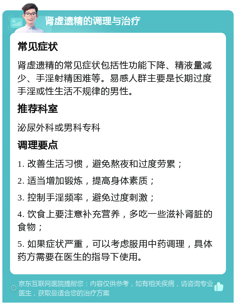 肾虚遗精的调理与治疗 常见症状 肾虚遗精的常见症状包括性功能下降、精液量减少、手淫射精困难等。易感人群主要是长期过度手淫或性生活不规律的男性。 推荐科室 泌尿外科或男科专科 调理要点 1. 改善生活习惯，避免熬夜和过度劳累； 2. 适当增加锻炼，提高身体素质； 3. 控制手淫频率，避免过度刺激； 4. 饮食上要注意补充营养，多吃一些滋补肾脏的食物； 5. 如果症状严重，可以考虑服用中药调理，具体药方需要在医生的指导下使用。